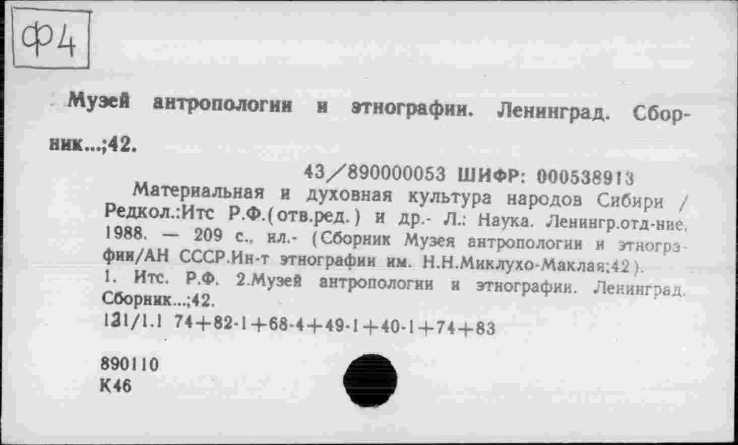 ﻿Ф4
Музей антропологии и этнографии. Ленинград. Сбор-ник...;42.
43/890000053 ШИФР: 0005389Î3 о»^аТеРиаЛЬп1Я,И духовная культура народов Сибири і S Р Ф (отв ред ) и ДР-- Л.: Наука. Ленинград ние. . Ли гч-Лг. .С” ИЛ’ <СбоРник Музея антропологии и этногрэ-фии/АН СССР.Ин-т этнографии им. Н.Н.Миклухо-Маклая;42 > Сборник чТ 2Му3еЯ антропологии и этнографии. Ленинград. 131/1.1 74+82-1 +68-4-М9-14-40-1+74+83
890110 К46